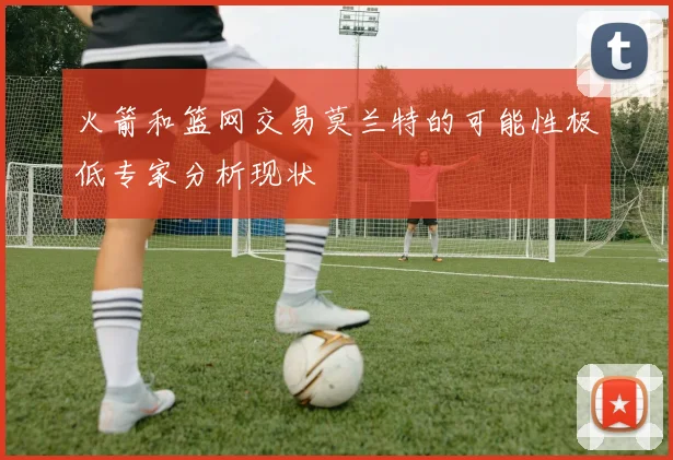 火箭和篮网交易莫兰特的可能性极低专家分析现状