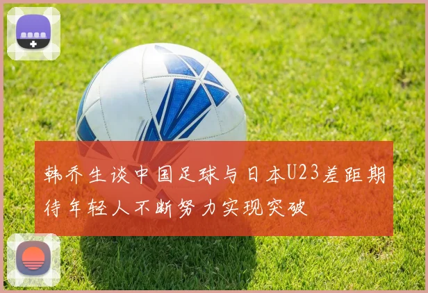 韩乔生谈中国足球与日本U23差距期待年轻人不断努力实现突破