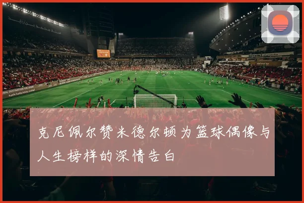 克尼佩尔赞米德尔顿为篮球偶像与人生榜样的深情告白