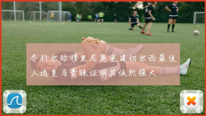 乔科尔称穆里尼奥重建切尔西最佳人选皇马青睐证明其依然强大