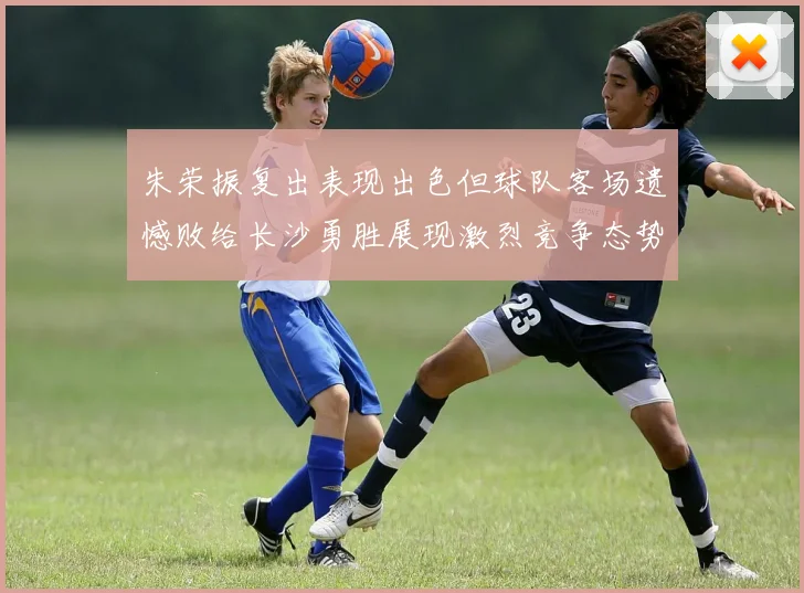 朱荣振复出表现出色但球队客场遗憾败给长沙勇胜展现激烈竞争态势