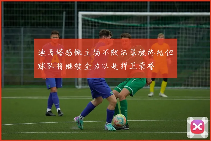 迪马塔感慨主场不败记录被终结但球队将继续全力以赴捍卫荣誉