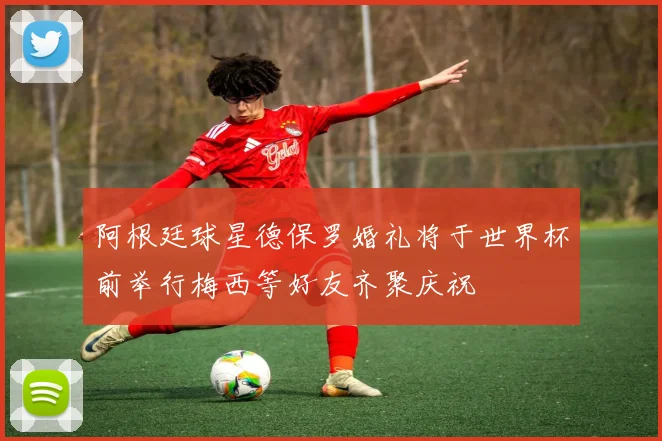 阿根廷球星德保罗婚礼将于世界杯前举行梅西等好友齐聚庆祝